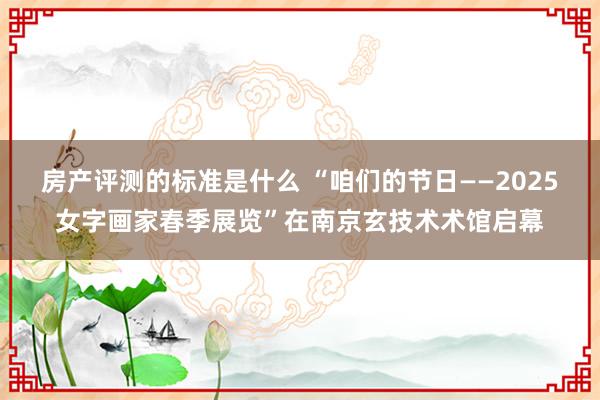 房产评测的标准是什么 “咱们的节日——2025女字画家春季展览”在南京玄技术术馆启幕