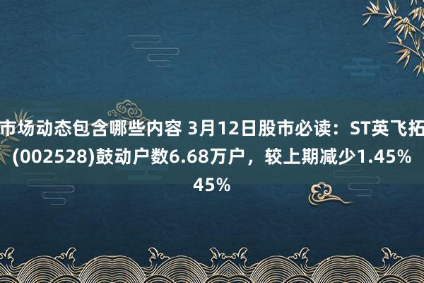 市场动态包含哪些内容 3月12日股市必读：ST英飞拓(002528)鼓动户数6.68万户，较上期减少1.45%