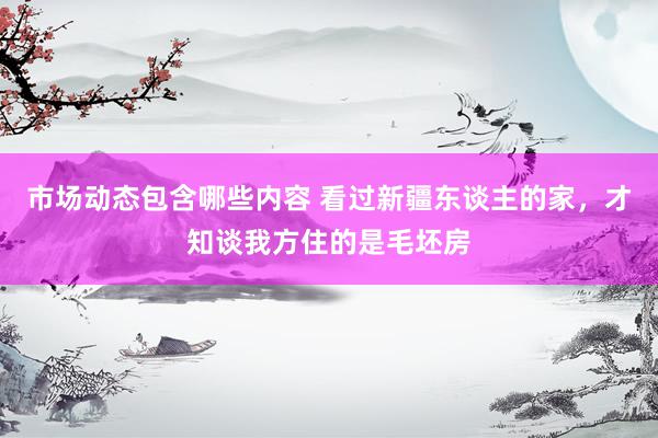 市场动态包含哪些内容 看过新疆东谈主的家，才知谈我方住的是毛坯房