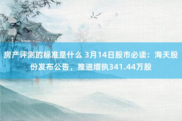 房产评测的标准是什么 3月14日股市必读：海天股份发布公告，推进增执341.44万股