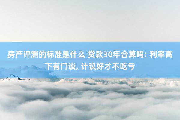 房产评测的标准是什么 贷款30年合算吗: 利率高下有门谈, 计议好才不吃亏