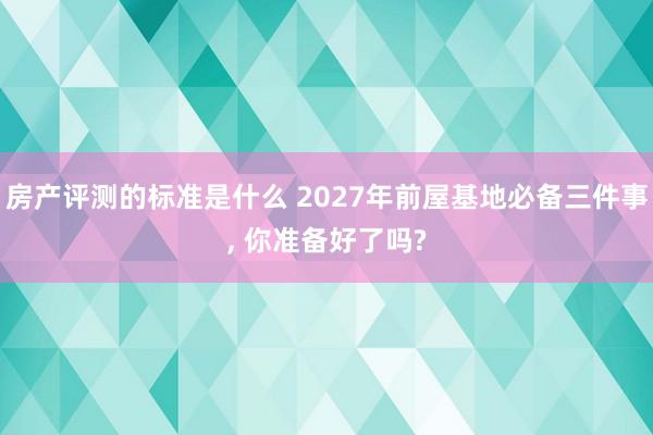 房产评测的标准是什么 2027年前屋基地必备三件事, 你准备好了吗?