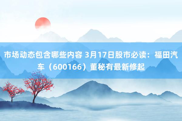 市场动态包含哪些内容 3月17日股市必读：福田汽车（600166）董秘有最新修起