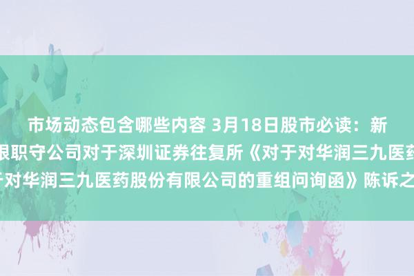 市场动态包含哪些内容 3月18日股市必读：新发布《华泰兼并证券有限职守公司对于深圳证券往复所《对于对华润三九医药股份有限公司的重组问询函》陈诉之核查看法》