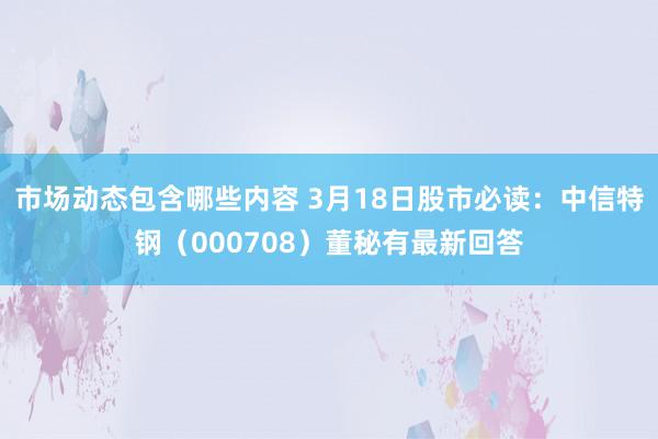 市场动态包含哪些内容 3月18日股市必读：中信特钢（000708）董秘有最新回答