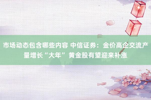 市场动态包含哪些内容 中信证券：金价高企交流产量增长“大年” 黄金股有望迎来补涨