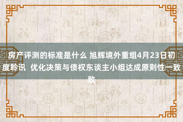 房产评测的标准是什么 旭辉境外重组4月23日初度聆讯  优化决策与债权东谈主小组达成原则性一致