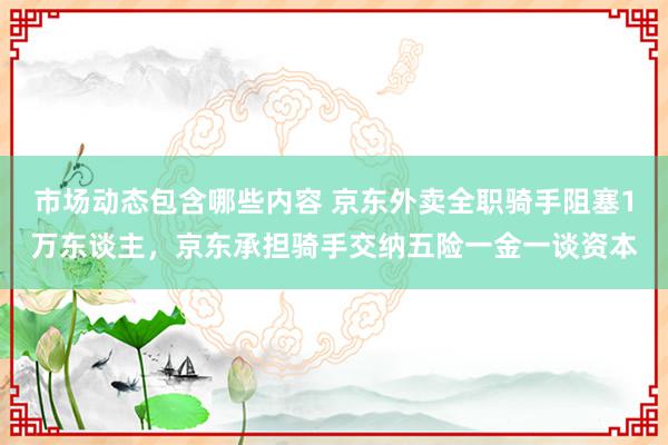 市场动态包含哪些内容 京东外卖全职骑手阻塞1万东谈主，京东承担骑手交纳五险一金一谈资本