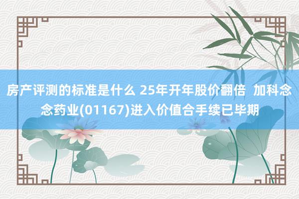 房产评测的标准是什么 25年开年股价翻倍  加科念念药业(01167)进入价值合手续已毕期